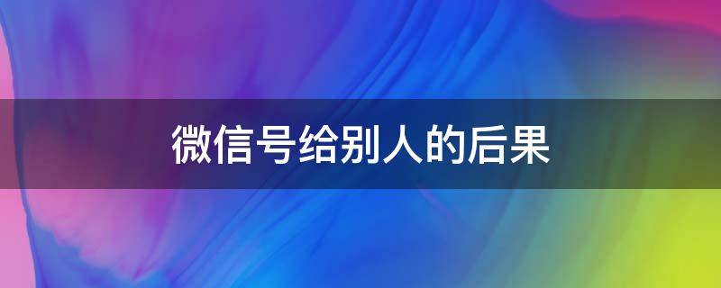 微信号给别人的后果（微信号让别人用,产生的后果怎么办）