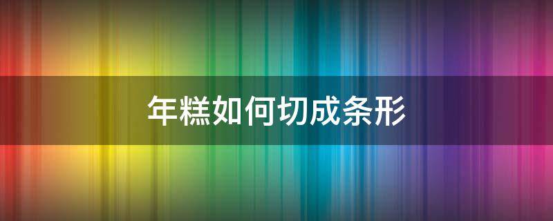 年糕如何切成条形（整块年糕怎么切）