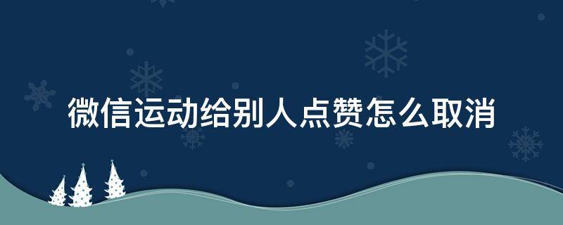 微信运动给别人点赞怎么取消 微信运动给别人点赞怎么取消不了怎么办