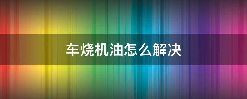 车烧机油怎么解决 摩托车烧机油怎么解决