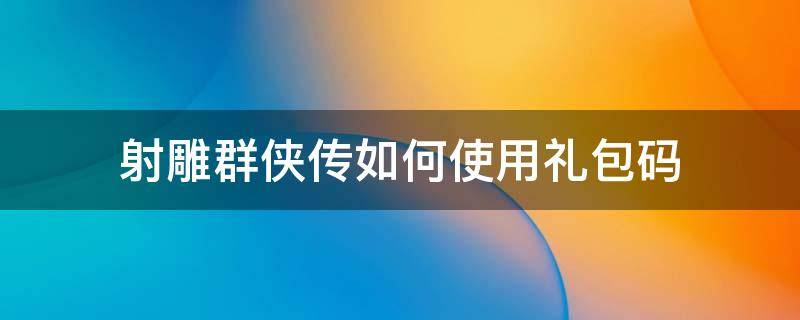 射雕群侠传如何使用礼包码 射雕群侠放置版礼包码