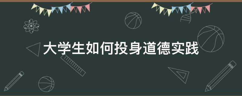 大学生如何投身道德实践（结合实际谈一谈大学生如何投身道德实践）