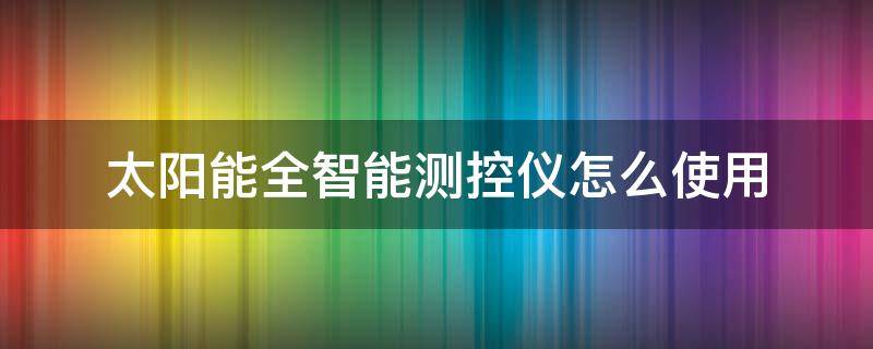 太阳能全智能测控仪怎么使用（太阳能全智能测控仪怎么使用说明书）