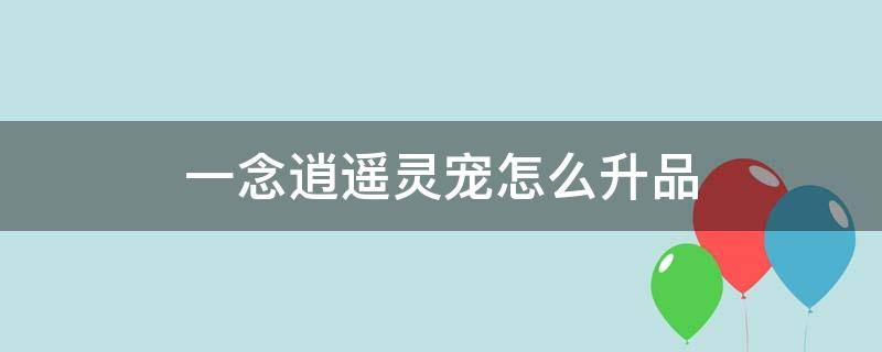 一念逍遥灵宠怎么升品（一念逍遥升紫色灵宠要多少个）