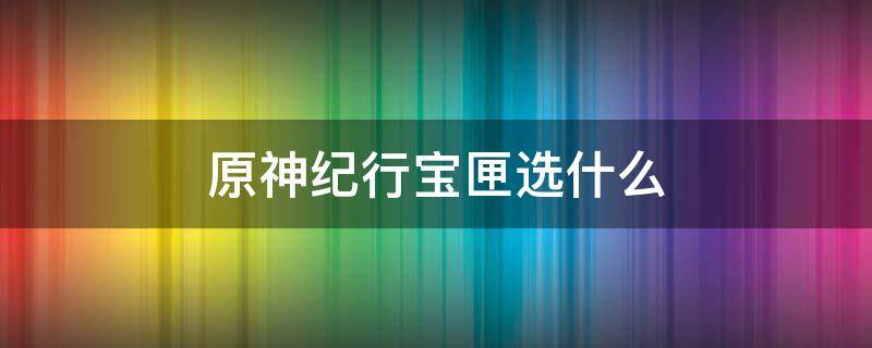 原神纪行宝匣选什么（原神纪行宝匣可以留着不用吗）