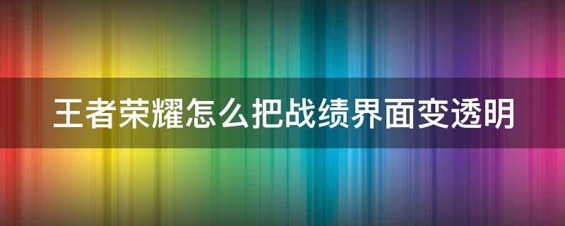 王者荣耀怎么把战绩界面变透明（王者荣耀怎么把战绩显示出来）