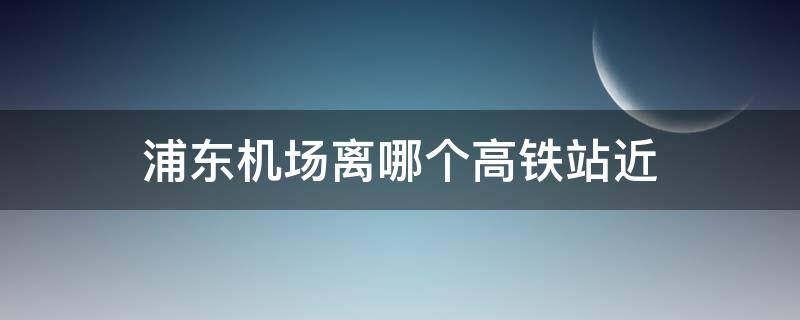 浦东机场离哪个高铁站近（浦东机场离哪个高铁站近地铁怎么去）