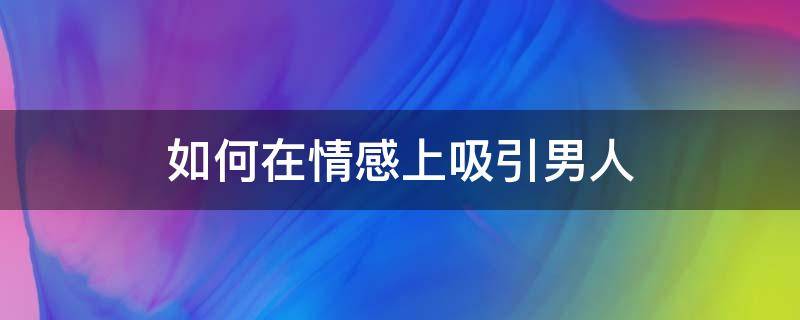 如何在情感上吸引男人（怎么做才能更吸引男人）