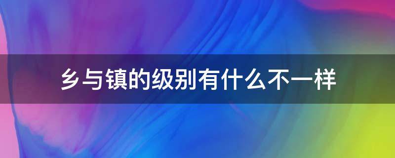 乡与镇的级别有什么不一样 乡的级别大还是镇的级别大