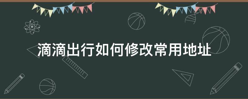 滴滴出行如何修改常用地址 滴滴打车怎么修改地址