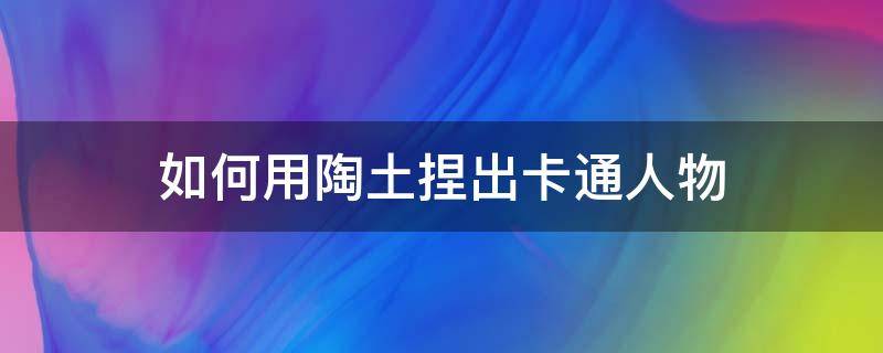 如何用陶土捏出卡通人物 用陶泥做卡通人物