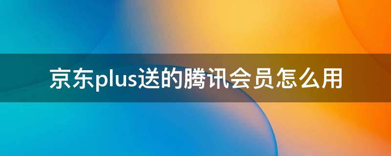 京东plus送的腾讯会员怎么用 买的腾讯会员送的京东plus怎么用