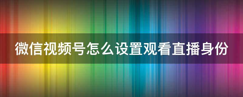 微信视频号怎么设置观看直播身份（微信视频号怎么设置直播页面）