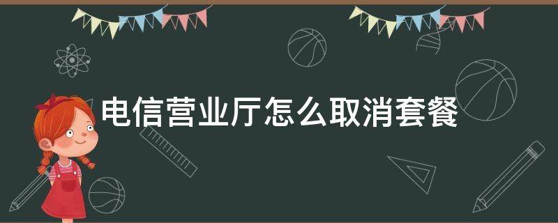 电信营业厅怎么取消套餐 电信营业厅怎么取消套餐业务退订