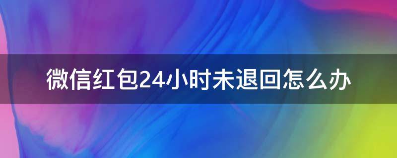 微信红包24小时未退回怎么办（微信红包怎么24小时还没退回）