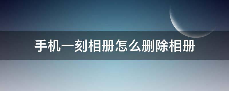 手机一刻相册怎么删除相册 一刻相册删除手机照片