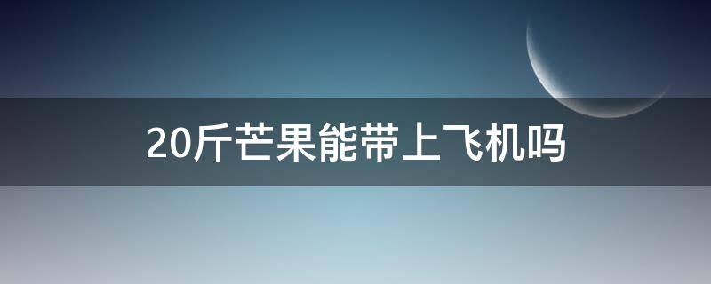 20斤芒果能带上飞机吗 飞机上芒果可以带多少斤