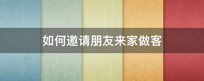 如何邀请朋友来家做客 怎样邀请朋友来家做客