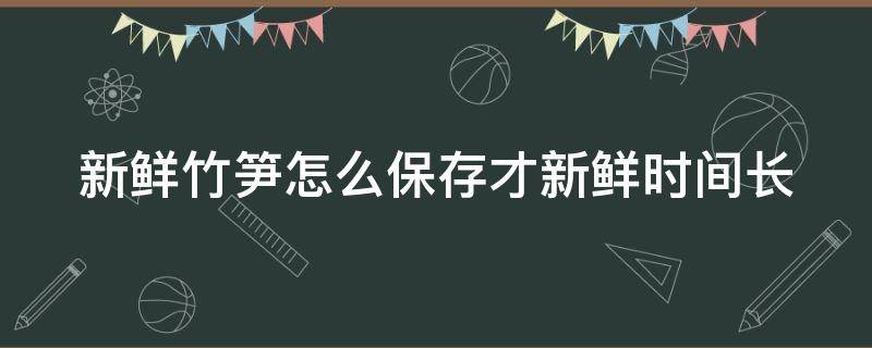 新鲜竹笋怎么保存才新鲜时间长（春笋怎么保存时间最长）