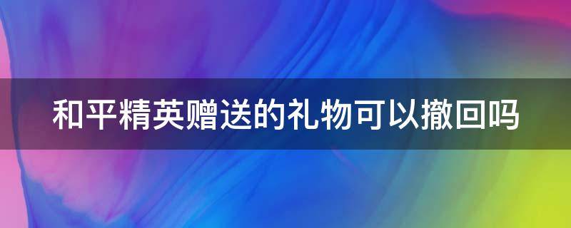 和平精英赠送的礼物可以撤回吗（和平精英赠送的礼物可以撤回吗知乎）