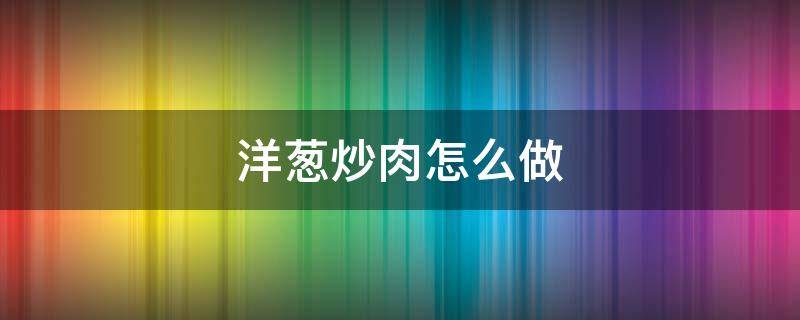 洋葱炒肉怎么做 洋葱炒肉怎么做好吃又简单窍门