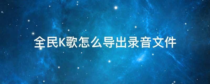 全民K歌怎么导出录音文件 全民k歌录音怎么导出来