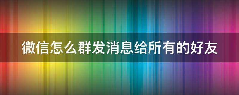 微信怎么群发消息给所有的好友（微信如何群发信息给所有好友）