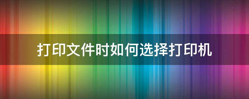 打印文件时如何选择打印机（电脑打印怎么选择打印机）