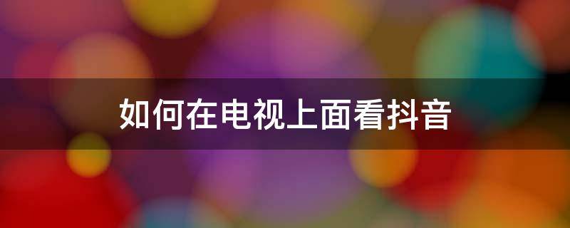 如何在电视上面看抖音（怎么在电视上看抖音视频）