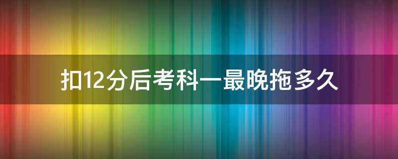 扣12分后考科一最晚拖多久 被扣12分科目一可以拖多久去考