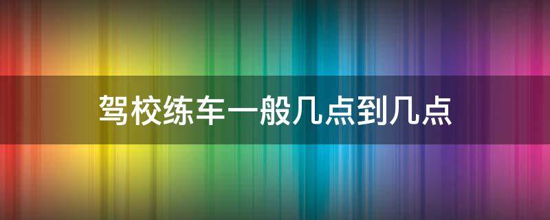 驾校练车一般几点到几点 驾校练车一般是几点到几点