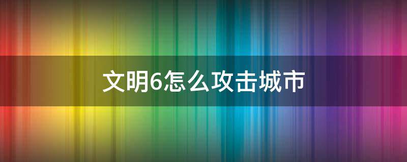 文明6怎么攻击城市（文明6如何攻占城市）