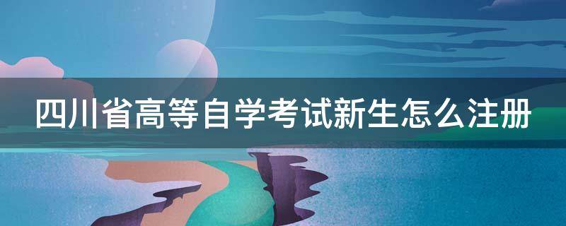 四川省高等自学考试新生怎么注册（四川自考新生注册怎么注册）