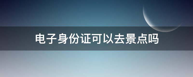 电子身份证可以去景点吗 电子身份证能去景点吗