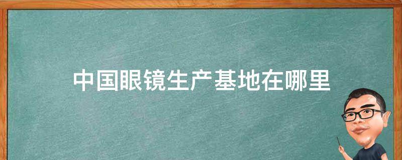 中国眼镜生产基地在哪里（眼镜的生产基地）