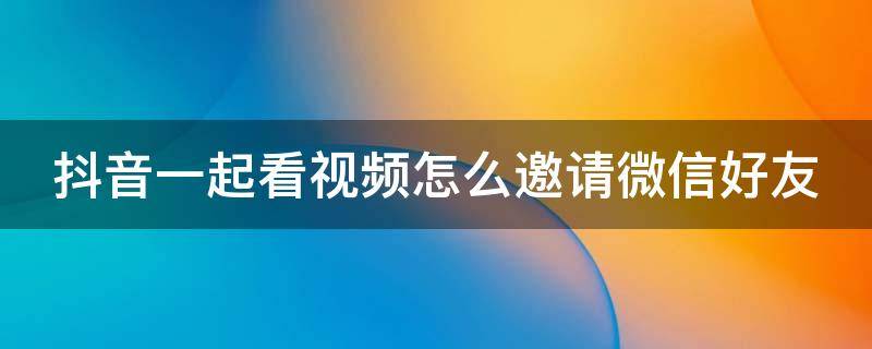 抖音一起看视频怎么邀请微信好友（抖音一起看视频怎么邀请微信好友进入）