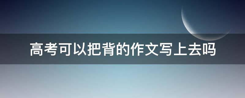 高考可以把背的作文写上去吗 背的作文高考可以直接写吗