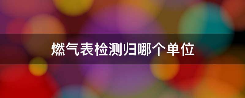 燃气表检测归哪个单位（燃气表燃气公司拿去检测）