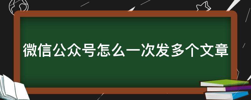 微信公众号怎么一次发多个文章（微信公众号如何一次发多个文章）