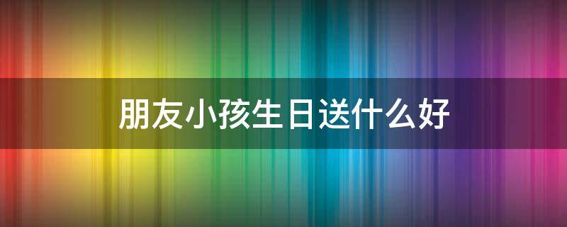 朋友小孩生日送什么好 小朋友生日送什么好?