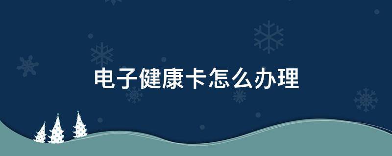 电子健康卡怎么办理（微信电子健康卡怎么办理）