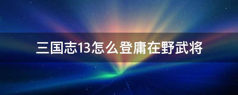 三国志13怎么登庸在野武将 三国志13怎么登庸讨厌自己的武将