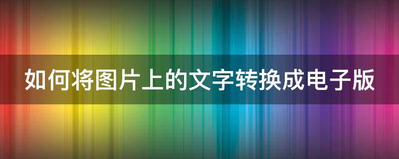 如何将图片上的文字转换成电子版 如何将图片上的文字转换成电子版文档