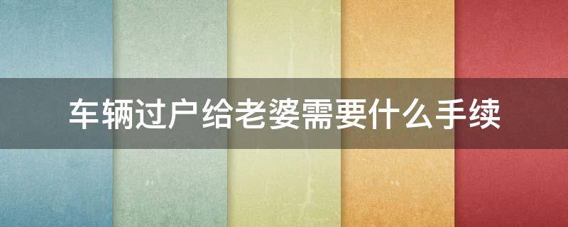 车辆过户给老婆需要什么手续（车辆过户给老婆需要什么手续2018）