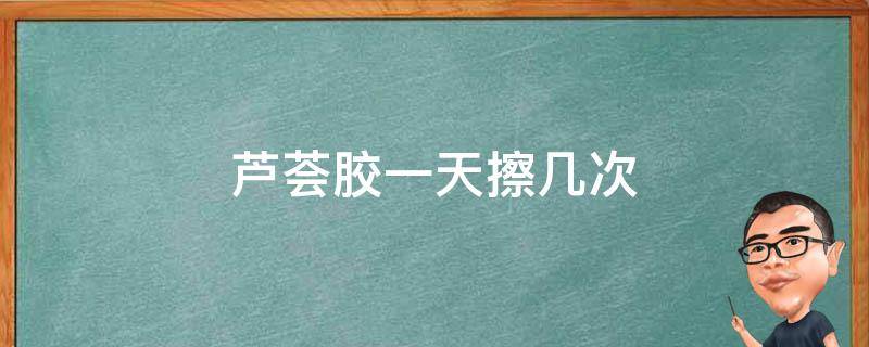 芦荟胶一天擦几次 芦荟胶一天擦几次最好多长时间