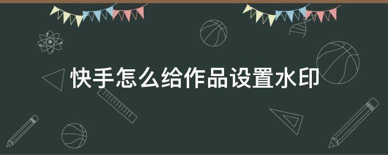 快手怎么给作品设置水印 快手怎么设置作品带水印