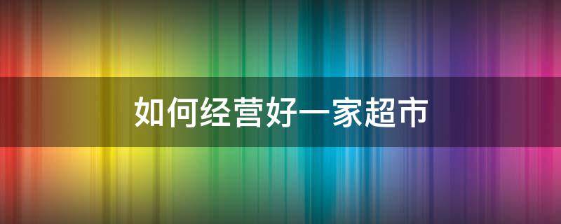 如何经营好一家超市（小超市怎么经营是最好的）