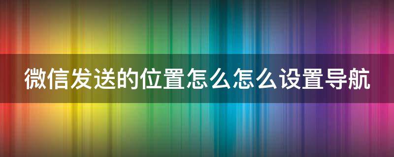 微信发送的位置怎么怎么设置导航 微信发送位置定位怎样设置