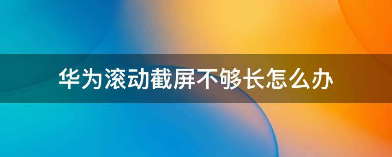 华为滚动截屏不够长怎么办 华为怎样滚动截屏 总是截不长