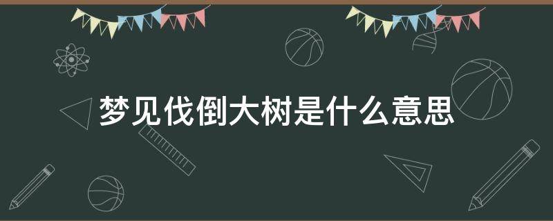 梦见伐倒大树是什么意思（梦见伐树树倒了什么意思）